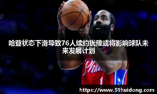 哈登状态下滑导致76人续约犹豫或将影响球队未来发展计划